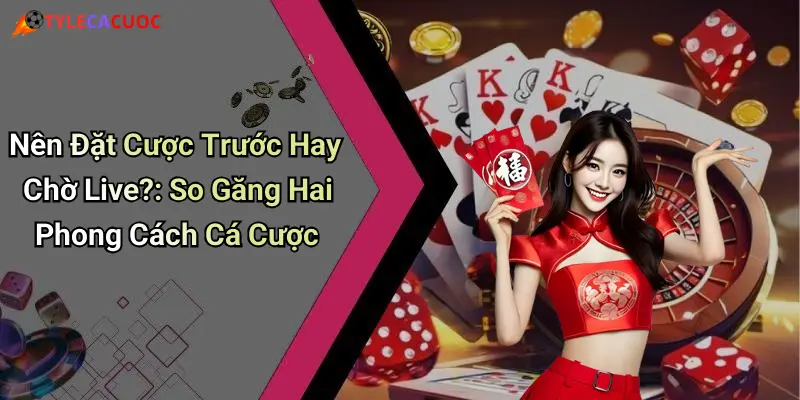 Nên Đặt Cược Trước Hay Chờ Live?: So Găng Hai Phong Cách Cá Cược