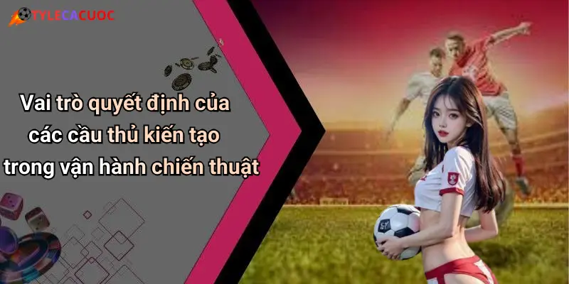 Vai trò quyết định của các cầu thủ kiến tạo trong vận hành chiến thuật